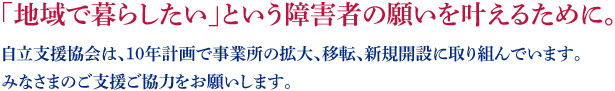 「地域で暮らしたい」という障害者の願いを叶えるために。自立支援協会は、10年計画で事業所の拡大、移転、新規開設に取り組んでいます。みなさまのご支援ご協力をお願いします。