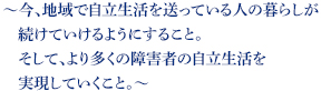 ~今、地域で自立生活を送っている人の暮らしが続けていけるようにすること。そして、より多くの障害者の自立生活を実現していくこと。~